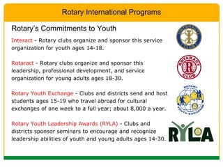 Interact  - Rotary clubs organize and sponsor this service organization for youth ages 14-18. Rotaract  - Rotary clubs organize and sponsor this leadership, professional development, and service organization for young adults ages 18-30. Rotary Youth Exchange  - Clubs and districts send and host students ages 15-19 who travel abroad for cultural exchanges of one week to a full year; about 8,000 a year. Rotary Youth Leadership Awards (RYLA)  - Clubs and districts sponsor seminars to encourage and recognize leadership abilities of youth and young adults ages 14-30. Rotary’s Commitments to Youth Rotary International Programs 