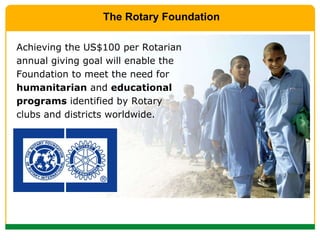 Achieving the US$100 per Rotarian annual giving goal will enable the Foundation to meet the need for  humanitarian  and  educational programs  identified by Rotary clubs and districts worldwide. The Rotary Foundation 