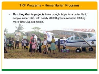 Matching Grants projects  have brought hope for a better life to people since 1965, with nearly 20,000 grants awarded, totaling more than US$198 million.  TRF Programs – Humanitarian Programs 