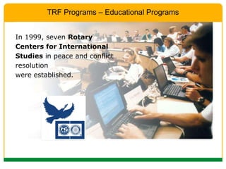 In 1999, seven  Rotary Centers for International Studies  in peace and conflict resolution  were established. TRF Programs – Educational Programs 