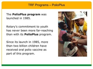 Since its launch in 1985, more than two billion children have received oral polio vaccine as part of this program. Rotary’s commitment to youth  has never been more far-reaching than with its  PolioPlus  program. TRF Programs – PolioPlus The  PolioPlus program  was launched in 1985.  