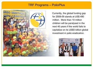 Currently, the global funding gap for 2008-09 stands at US$ 490 million.  More than 10 million children will be paralysed in the next 40 years if the world fails to capitalize on its US$5 billion global investment in polio eradication.  TRF Programs – PolioPlus 
