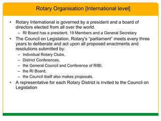 Rotary International is governed by a president and a board of directors elected from all over the world.  RI Board has a president, 19 Members and a General Secretary The Council on Legislation, Rotary's “parliament” meets every three years to deliberate and act upon all proposed enactments and resolutions submitted by: Individual Rotary Clubs,  District Conferences,  the General Council and Conference of RIBI,  the RI Board,  the Council itself also makes proposals.  A representative for each Rotary District is invited to the Council on Legislation Rotary Organisation [International level] 