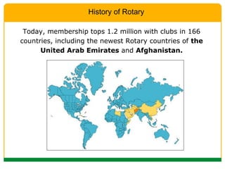 Today, membership tops 1.2 million with clubs in 166 countries, including the newest Rotary countries of  the United Arab Emirates  and  Afghanistan. History of Rotary 