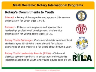 Interact  - Rotary clubs organize and sponsor this service organization for youth ages 14-18. Rotaract  - Rotary clubs organize and sponsor this leadership, professional development, and service organization for young adults ages 18-30. Rotary Youth Exchange  - Clubs and districts send and host students ages 15-19 who travel abroad for cultural exchanges of one week to a full year; about 8,000 a year. Rotary Youth Leadership Awards (RYLA)  - Clubs and districts sponsor seminars to encourage and recognize leadership abilities of youth and young adults ages 14-30. Rotary’s Commitments to Youth Maak Reclame: Rotary International Programs 
