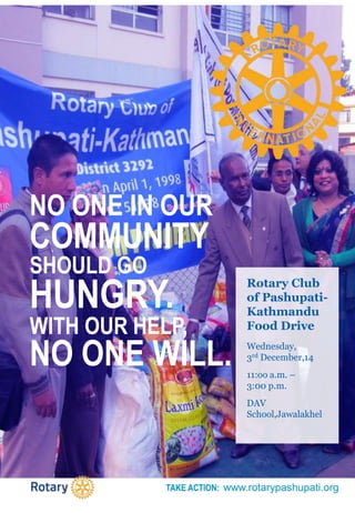 TAKE ACTION: www.rotarypashupati.org
NO ONE IN OUR
COMMUNITY
SHOULD GO
HUNGRY.
WITH OUR HELP,
NO ONE WILL.
Rotary Club
of Pashupati-
Kathmandu
Food Drive
Wednesday,
3rd December,14
11:oo a.m. –
3:00 p.m.
DAV
School,Jawalakhel
 