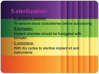 5.sterilization:
 A.ultrasonic cleaner:
 To remove blood clots/debries before autoclaving
 B.fumigator:
 Implant chamber should be fumigated with
formalin
 C.autoclave:
 With dry cycles to sterilize implant kit and
instruments
 