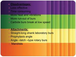  Disadvantages:
 Less effective
 Time consuming
 More heat and vibrations
 More run-out of burs
 Carbide burs break at low speed
 Attachments:
 Straight-long shank laboratory burs
 Prophylaxis angle
 Angle –latch –type rotary burs
 Mandrels
 