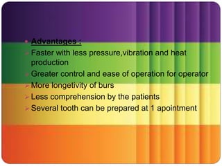  Advantages :
 Faster with less pressure,vibration and heat
production
 Greater control and ease of operation for operator
 More longetivity of burs
 Less comprehension by the patients
 Several tooth can be prepared at 1 apointment
 