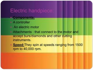 Electric handpiece:
 Components:
 A controller
 An electric motor
 Attachments : that connect to the motor and
accept burs/diamonds and other cutting
instruments.
 Speed:They spin at speeds ranging from 1500
rpm to 40,000 rpm.
 