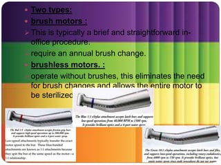  Two types:
 brush motors :
 This is typically a brief and straightforward in-
office procedure.
 require an annual brush change.
 brushless motors. :
 operate without brushes, this eliminates the need
for brush changes and allows the entire motor to
be sterilized
 