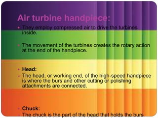 Air turbine handpiece:
 They employ compressed air to drive the turbines
inside.
 The movement of the turbines creates the rotary action
at the end of the handpiece.
 Head:
 The head, or working end, of the high-speed handpiece
is where the burs and other cutting or polishing
attachments are connected.
 Chuck:
 The chuck is the part of the head that holds the burs
 