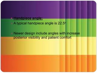  Handpiece angle:
 A typical handpiece angle is 22.5o
 Newer design include angles with increase
posterior visibility and patient comfort
 