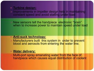  Turbine design:
 Improvements in impeller design help in maintaining
constant speed and avoid stalling under load
 New sensors tell the handpiece electronic “brain”
when to increase power to maintain speed under load
 Anti-suck technology:
 Manufacturers built this system in order to prevent
blood and aerosols from entering the water line.
 Water delivery:
 Multi-port spray emanating water from the face of
handpiece which causes equal distribution of coolant
 