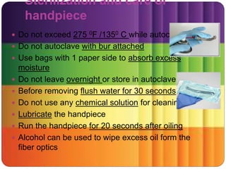 Sterilization and care of
handpiece
 Do not exceed 275 0F /1350 C while autoclaving
 Do not autoclave with bur attached
 Use bags with 1 paper side to absorb excess
moisture
 Do not leave overnight or store in autoclave
 Before removing flush water for 30 seconds
 Do not use any chemical solution for cleaning
 Lubricate the handpiece
 Run the handpiece for 20 seconds after oiling
 Alcohol can be used to wipe excess oil form the
fiber optics
 