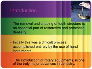 Introduction
 The removal and shaping of tooth structure is
an essential part of restorative and prosthetic
dentistry
 Initially this was a difficult process
accomplished entirely by the use of hand
instruments.
 The introduction of rotary equipments, is one
of the truly major advances in dentistry.
 