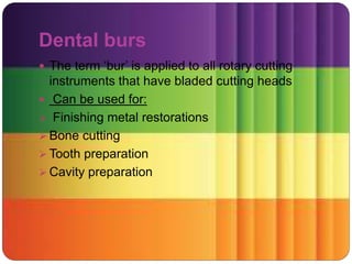 Dental burs
 The term ‘bur’ is applied to all rotary cutting
instruments that have bladed cutting heads
 Can be used for:
 Finishing metal restorations
 Bone cutting
 Tooth preparation
 Cavity preparation
 