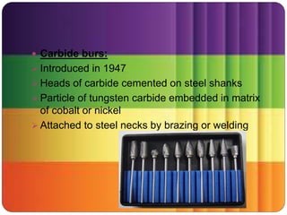  Carbide burs:
 Introduced in 1947
 Heads of carbide cemented on steel shanks
 Particle of tungsten carbide embedded in matrix
of cobalt or nickel
 Attached to steel necks by brazing or welding
 