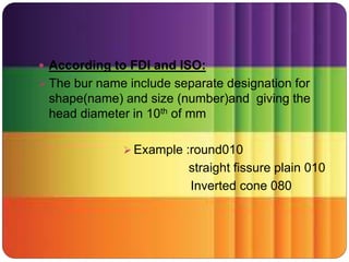  According to FDI and ISO:
 The bur name include separate designation for
shape(name) and size (number)and giving the
head diameter in 10th of mm
 Example :round010
straight fissure plain 010
Inverted cone 080
 