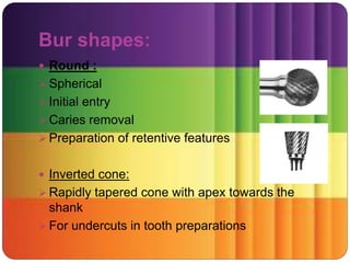 Bur shapes:
 Round :
 Spherical
 Initial entry
 Caries removal
 Preparation of retentive features
 Inverted cone:
 Rapidly tapered cone with apex towards the
shank
 For undercuts in tooth preparations
 