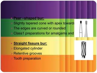  Pear –shaped bur:
 Slightly tapered cone with apex towards shank
 The edges are curved or rounded
 Class1 preparations for amalgams and gold
 Straight fissure bur:
 Elongated cylinder
 Retentive grooves
 Tooth preparation
 