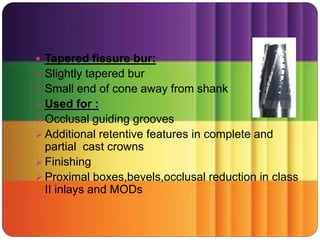  Tapered fissure bur:
 Slightly tapered bur
 Small end of cone away from shank
 Used for :
 Occlusal guiding grooves
 Additional retentive features in complete and
partial cast crowns
 Finishing
 Proximal boxes,bevels,occlusal reduction in class
II inlays and MODs
 