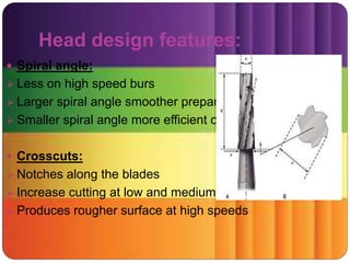 Head design features:
 Spiral angle:
 Less on high speed burs
 Larger spiral angle smoother preparation
 Smaller spiral angle more efficient cutting
 Crosscuts:
 Notches along the blades
 Increase cutting at low and medium speeds
 Produces rougher surface at high speeds
 
