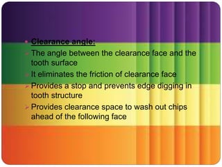  Clearance angle:
 The angle between the clearance face and the
tooth surface
 It eliminates the friction of clearance face
 Provides a stop and prevents edge digging in
tooth structure
 Provides clearance space to wash out chips
ahead of the following face
 