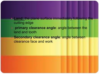 Land: the plane surface immediately following the
cutting edge
 primary clearance angle: angle between the
land and tooth
 Secondary clearance angle: angle between
clearance face and work
 