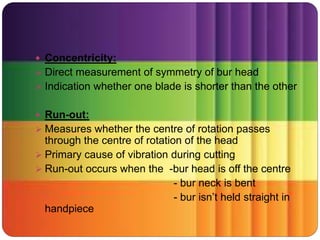  Concentricity:
 Direct measurement of symmetry of bur head
 Indication whether one blade is shorter than the other
 Run-out:
 Measures whether the centre of rotation passes
through the centre of rotation of the head
 Primary cause of vibration during cutting
 Run-out occurs when the -bur head is off the centre
- bur neck is bent
- bur isn’t held straight in
handpiece
 