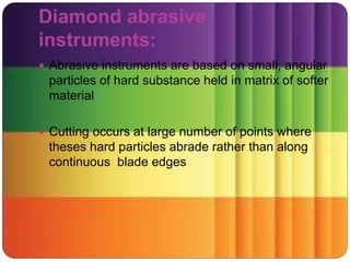 Diamond abrasive
instruments:
 Abrasive instruments are based on small, angular
particles of hard substance held in matrix of softer
material
 Cutting occurs at large number of points where
theses hard particles abrade rather than along
continuous blade edges
 