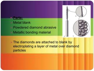  Parts:
 Metal blank
 Powdered diamond abrasive
 Metallic bonding material
 The diamonds are attached to blank by
electroplating a layer of metal over diamond
particles
 