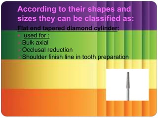 According to their shapes and
sizes they can be classified as:
Flat end tapered diamond cylinder:
 used for :
Bulk axial
Occlusal reduction
Shoulder finish line in tooth preparation
 