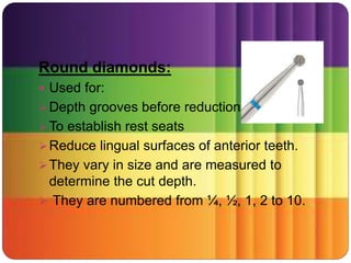 Round diamonds:
 Used for:
Depth grooves before reduction.
To establish rest seats
Reduce lingual surfaces of anterior teeth.
They vary in size and are measured to
determine the cut depth.
 They are numbered from ¼, ½, 1, 2 to 10.
 
