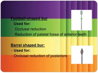 Football-shaped bur
 Used for:
 Occlusal reduction
 Reduction of palatal fossa of anterior teeth
Barrel shaped bur:
 Used for:
Occlusal reduction of posteriors
 
