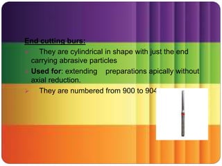 End cutting burs:
 They are cylindrical in shape with just the end
carrying abrasive particles
 Used for: extending preparations apically without
axial reduction.
 They are numbered from 900 to 904
 