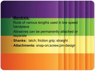  Mandrels:
 Rods of various lengths used in low speed
handpiece
 Abrasives can be permanently attached or
separate
 Shanks: latch; friction grip; straight
 Attachments: snap-on;screw;pin-design
 