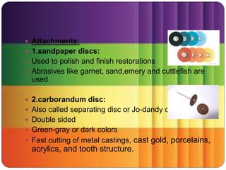  Attachments:
 1.sandpaper discs:
 Used to polish and finish restorations
 Abrasives like garnet, sand,emery and cuttlefish are
used
 2.carborandum disc:
 Also called separating disc or Jo-dandy disc
 Double sided
 Green-gray or dark colors
 Fast cutting of metal castings, cast gold, porcelains,
acrylics, and tooth structure.
 