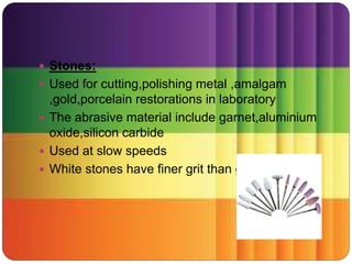  Stones:
 Used for cutting,polishing metal ,amalgam
,gold,porcelain restorations in laboratory
 The abrasive material include garnet,aluminium
oxide,silicon carbide
 Used at slow speeds
 White stones have finer grit than green
 