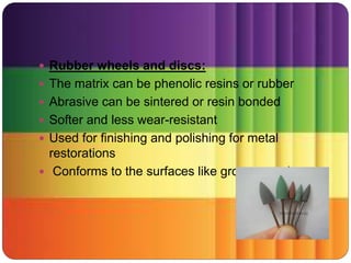  Rubber wheels and discs:
 The matrix can be phenolic resins or rubber
 Abrasive can be sintered or resin bonded
 Softer and less wear-resistant
 Used for finishing and polishing for metal
restorations
 Conforms to the surfaces like grooves and cusps
 