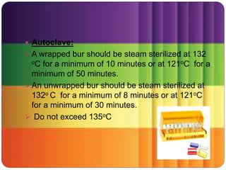  Autoclave:
 A wrapped bur should be steam sterilized at 132
oC for a minimum of 10 minutes or at 121oC for a
minimum of 50 minutes.
 An unwrapped bur should be steam sterilized at
132o C for a minimum of 8 minutes or at 121oC
for a minimum of 30 minutes.
 Do not exceed 135oC
 