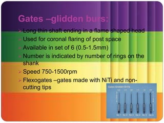 Gates –glidden burs:
 Long thin shaft ending in a flame shaped head
 Used for coronal flaring of post space
 Available in set of 6 (0.5-1.5mm)
 Number is indicated by number of rings on the
shank
 Speed 750-1500rpm
 Flexogates –gates made with NiTi and non-
cutting tips
 