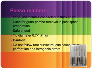Peeso reamers:
 Long ,sharp flutes connected to thick shaft
 Used for gutta-percha removal in post space
preparation
 Safe ended
 Tip diameter 0.7-1.7mm
 Caution:
 Do not follow root curvature ,can cause lateral
perforation and iatrogenic errors
 