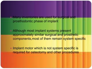  Many inventories are used for surgical and
prosthodontic phase of implant
 Although most implant systems present
approximately similar surgical and prosthetic
components,most of them remain system specific
 Implant motor which is not system specific is
required for osteotomy and other procedures
 