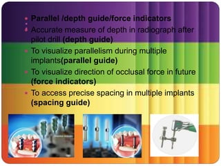 :
 Parallel /depth guide/force indicators
 Accurate measure of depth in radiograph after
pilot drill (depth guide)
 To visualize parallelism during multiple
implants(parallel guide)
 To visualize direction of occlusal force in future
(force indicators)
 To access precise spacing in multiple implants
(spacing guide)
 