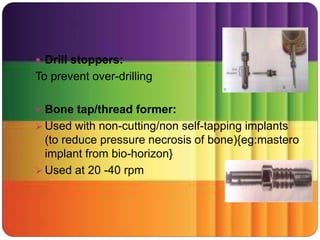  Drill stoppers:
To prevent over-drilling
 Bone tap/thread former:
 Used with non-cutting/non self-tapping implants
(to reduce pressure necrosis of bone){eg:mastero
implant from bio-horizon}
 Used at 20 -40 rpm
 