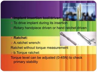  Implant insertion tool/driver:
 To drive implant during its insertion
 Rotary handpiece driven or hand ratchet driven
 Ratchet:
 A.ratchet wrench:
Ratchet without torque measurement
 b.Torque ratchet:
Torque level can be adjusted (0-45N) to check
primary stability
 