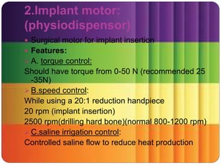 2.Implant motor:
(physiodispensor)
 Surgical motor for implant insertion
 Features:
 A. torque control:
Should have torque from 0-50 N (recommended 25
-35N)
 B.speed control:
While using a 20:1 reduction handpiece
20 rpm (implant insertion)
2500 rpm(drilling hard bone)(normal 800-1200 rpm)
 C.saline irrigation control:
Controlled saline flow to reduce heat production
 
