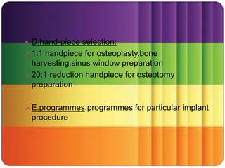  D.hand-piece selection:
 1:1 handpiece for osteoplasty.bone
harvesting,sinus window preparation
 20:1 reduction handpiece for osteotomy
preparation
 E.programmes:programmes for particular implant
procedure
 