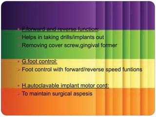  F.forward and reverse function:
 Helps in taking drills/implants out
 Removing cover screw,gingival former
 G.foot control:
 Foot control with forward/reverse speed funtions
 H.autoclavable implant motor cord:
 To maintain surgical aspesis
 